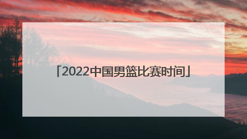 「2022中国男篮比赛时间」2022年中国男篮世预赛比赛时间