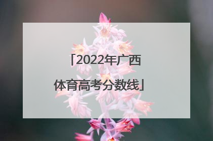 「2022年广西体育高考分数线」广西体育特长生高考分数线2022